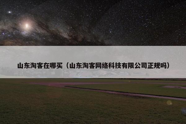 山东淘客在哪买（山东淘客网络科技有限公司正规吗）