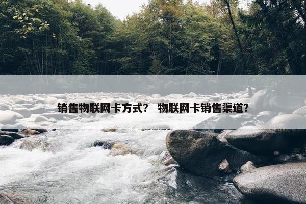 销售物联网卡方式？ 物联网卡销售渠道？