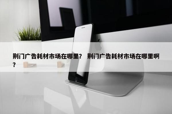 荆门广告耗材市场在哪里？ 荆门广告耗材市场在哪里啊？