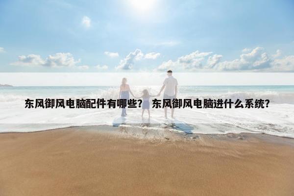 东风御风电脑配件有哪些？ 东风御风电脑进什么系统？