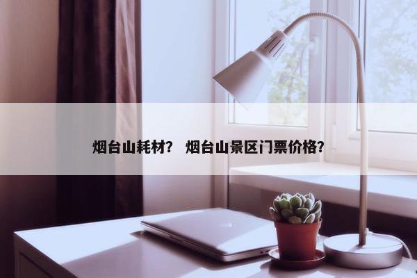 烟台山耗材？ 烟台山景区门票价格？