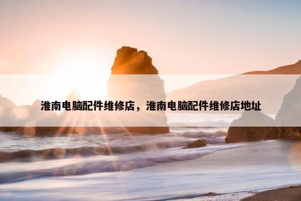 淮南电脑配件维修店，淮南电脑配件维修店地址