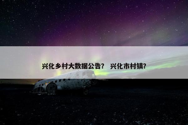兴化乡村大数据公告？ 兴化市村镇？