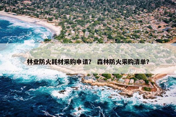 林业防火耗材采购申请？ 森林防火采购清单？