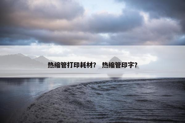 热缩管打印耗材？ 热缩管印字？