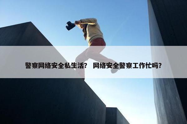 警察网络安全私生活？ 网络安全警察工作忙吗？