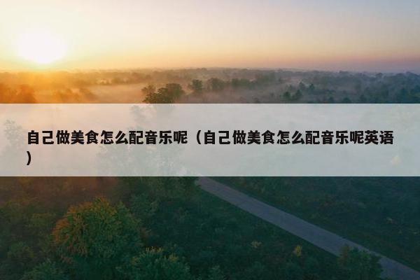 自己做美食怎么配音乐呢（自己做美食怎么配音乐呢英语）