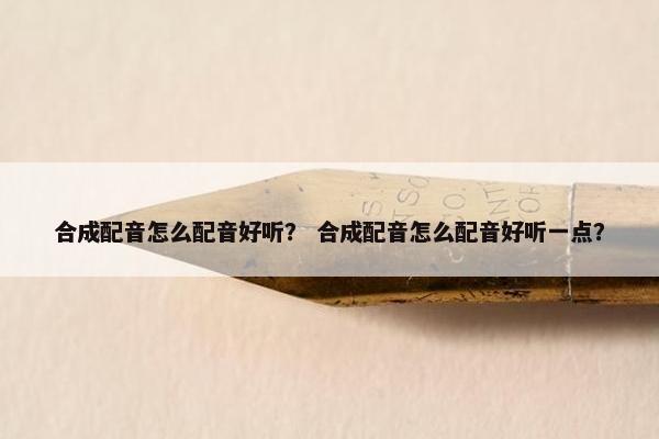 合成配音怎么配音好听？ 合成配音怎么配音好听一点？