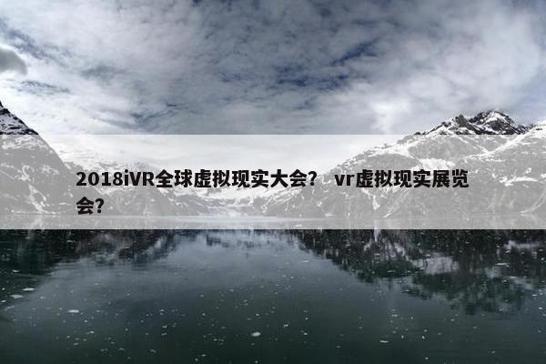 2018iVR全球虚拟现实大会？ vr虚拟现实展览会？