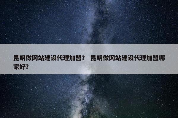 昆明做网站建设代理加盟？ 昆明做网站建设代理加盟哪家好？