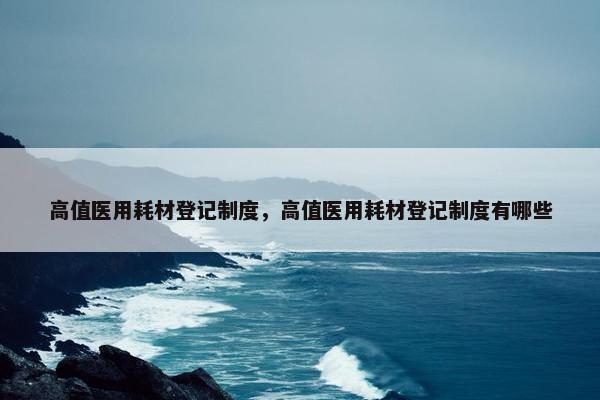 高值医用耗材登记制度，高值医用耗材登记制度有哪些