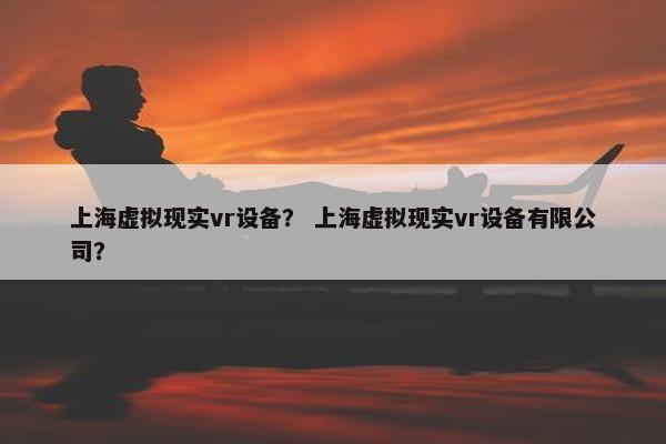 上海虚拟现实vr设备？ 上海虚拟现实vr设备有限公司？