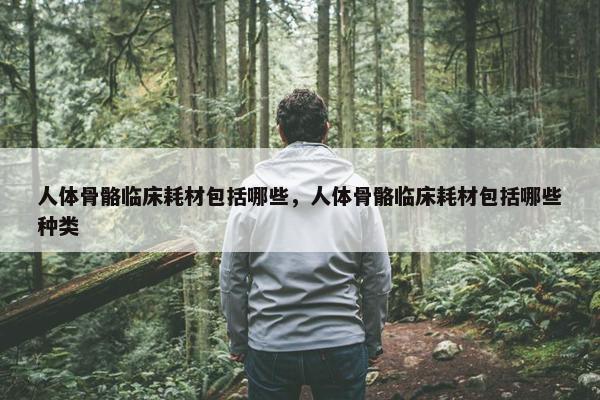 人体骨骼临床耗材包括哪些，人体骨骼临床耗材包括哪些种类