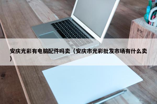 安庆光彩有电脑配件吗卖（安庆市光彩批发市场有什么卖）