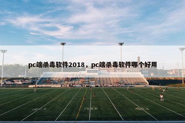 pc端杀毒软件2018，pc端杀毒软件哪个好用