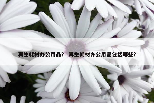 再生耗材办公用品？ 再生耗材办公用品包括哪些？