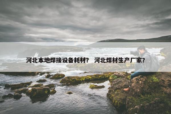 河北本地焊接设备耗材？ 河北焊材生产厂家？