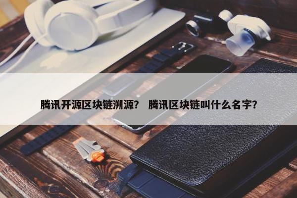 腾讯开源区块链溯源？ 腾讯区块链叫什么名字？
