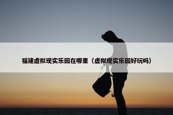 福建虚拟现实乐园在哪里（虚拟现实乐园好玩吗）