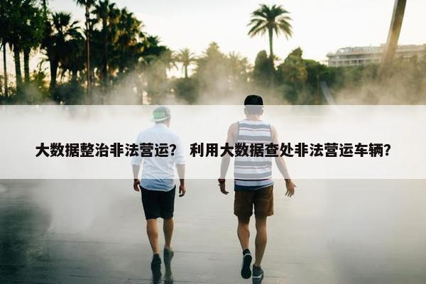 大数据整治非法营运？ 利用大数据查处非法营运车辆？