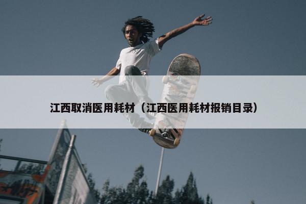 江西取消医用耗材（江西医用耗材报销目录）