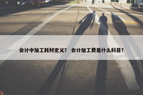 会计中加工耗材定义？ 会计加工费是什么科目？