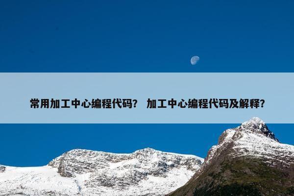 常用加工中心编程代码？ 加工中心编程代码及解释？