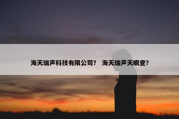 海天瑞声科技有限公司？ 海天瑞声天眼查？