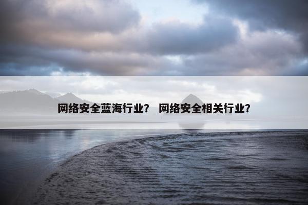 网络安全蓝海行业？ 网络安全相关行业？