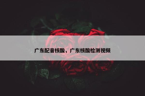 广东配音核酸，广东核酸检测视频