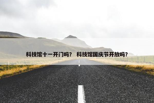 科技馆十一开门吗？ 科技馆国庆节开放吗？