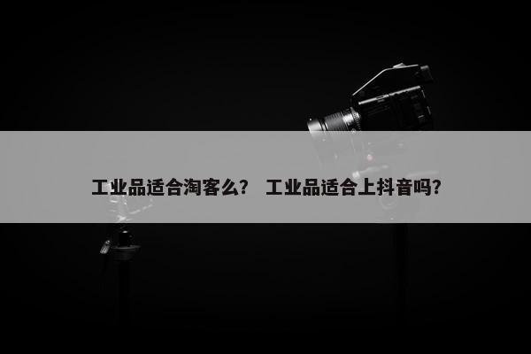 工业品适合淘客么？ 工业品适合上抖音吗？