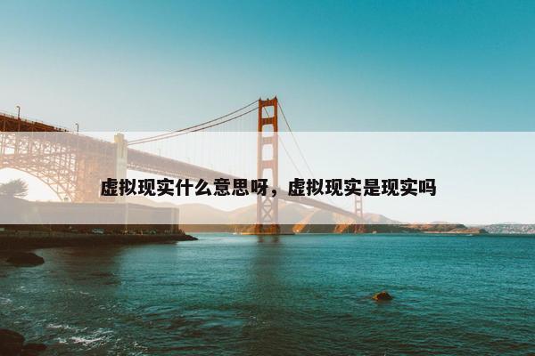 虚拟现实什么意思呀，虚拟现实是现实吗