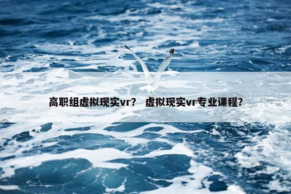 高职组虚拟现实vr？ 虚拟现实vr专业课程？