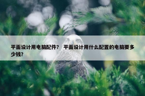 平面设计用电脑配件？ 平面设计用什么配置的电脑要多少钱？