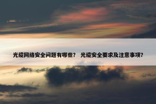 光缆网络安全问题有哪些？ 光缆安全要求及注意事项？