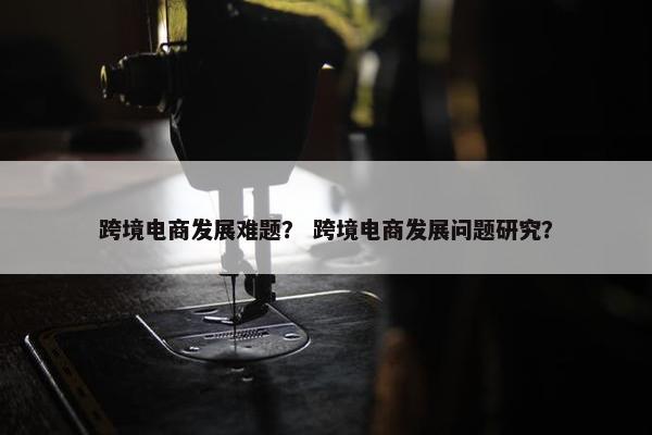 跨境电商发展难题？ 跨境电商发展问题研究？
