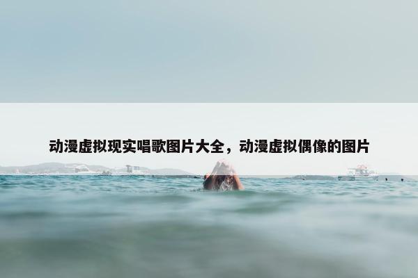 动漫虚拟现实唱歌图片大全，动漫虚拟偶像的图片