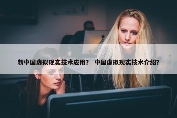 新中国虚拟现实技术应用？ 中国虚拟现实技术介绍？