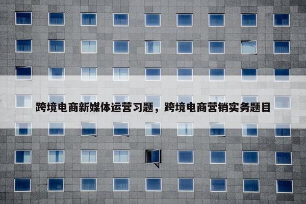 跨境电商新媒体运营习题，跨境电商营销实务题目