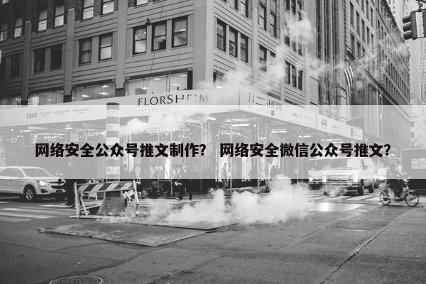 网络安全公众号推文制作？ 网络安全微信公众号推文？