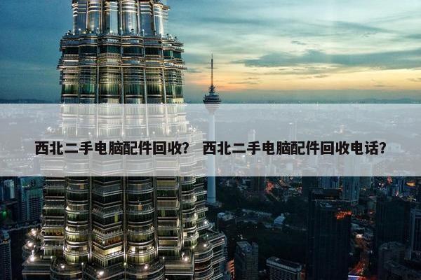 西北二手电脑配件回收？ 西北二手电脑配件回收电话？