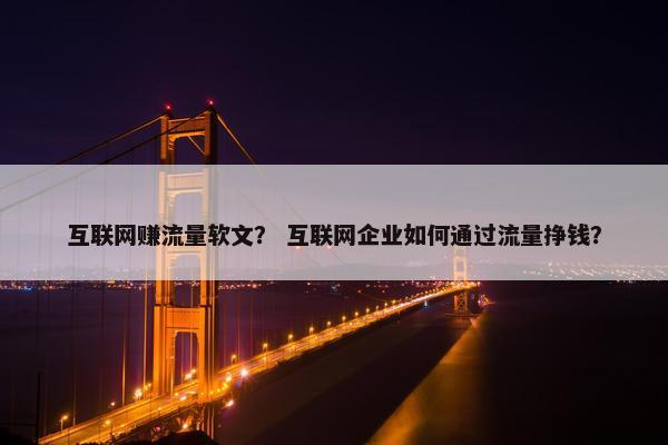 互联网赚流量软文？ 互联网企业如何通过流量挣钱？