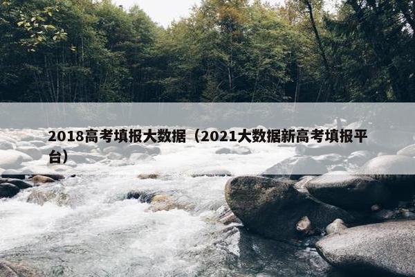 2018高考填报大数据（2021大数据新高考填报平台）