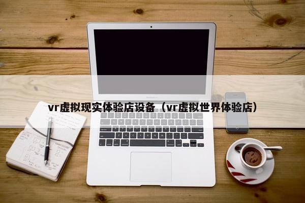 vr虚拟现实体验店设备（vr虚拟世界体验店）