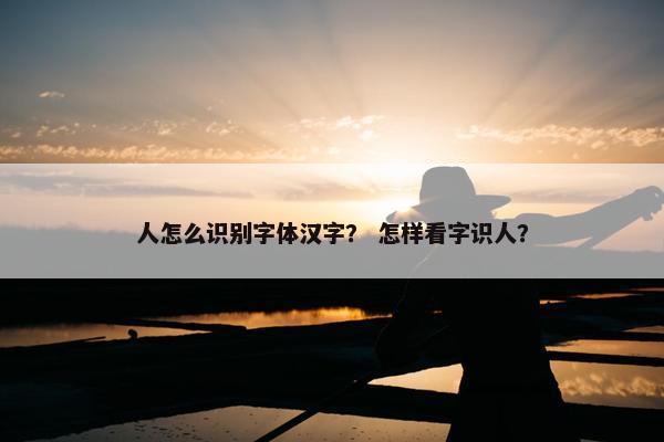 人怎么识别字体汉字？ 怎样看字识人？