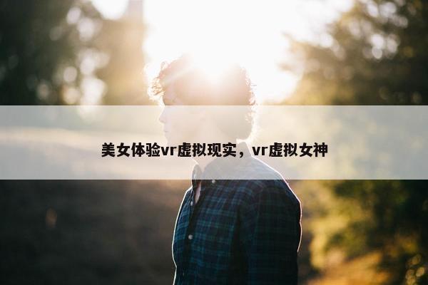 美女体验vr虚拟现实，vr虚拟女神