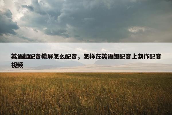 英语趣配音横屏怎么配音，怎样在英语趣配音上制作配音视频