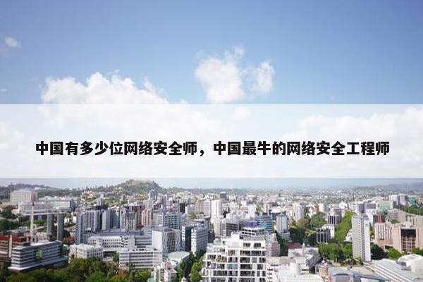 中国有多少位网络安全师，中国最牛的网络安全工程师