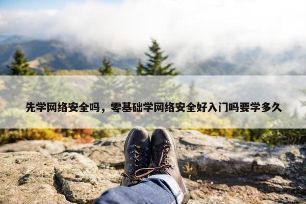 先学网络安全吗，零基础学网络安全好入门吗要学多久